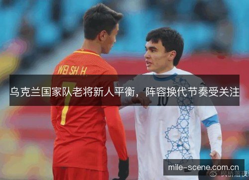 乌克兰国家队老将新人平衡,阵容换代节奏受关注 乌克兰国家队老将新人平衡,阵容换代节奏受关注